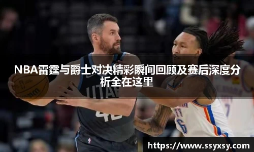 NBA雷霆与爵士对决精彩瞬间回顾及赛后深度分析全在这里